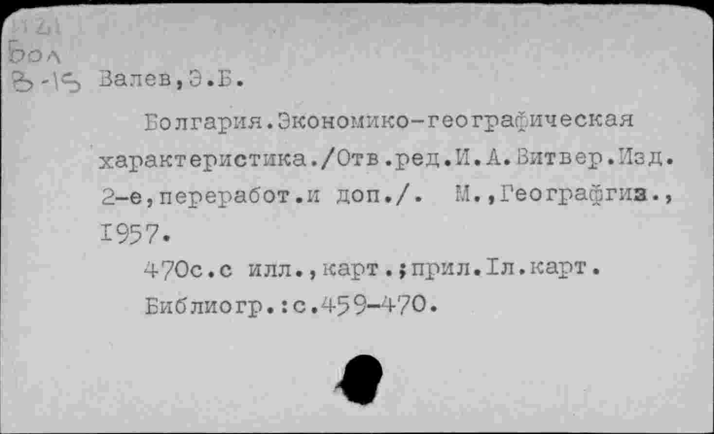 ﻿Вол
Залов,Э.Б.
Болгария.Экономико-географическая характеристика./Отв.ред.И.А.Вит в ер.Изд 2-е,переработ.и доп./. М.»Географгиз. 1957.
4?0с.с илл.,карт.;прил.1л.карт.
Библиогр.:с.459-470.